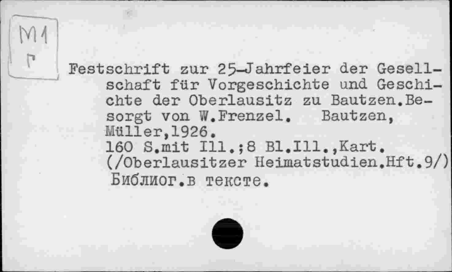 ﻿Festschrift zur 25-Jahrfeier der Gesellschaft für Vorgeschichte und Geschichte der Oberlausitz zu Bautzen.Besorgt von W.Frenzei. Bautzen, Müller,1926.
160 S.mit Ill.;8 Bl.Ill.,Kart. (/Oberlausitzer HeimatStudien.Hft.9/) Библиог.в тексте.